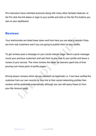 !



Pro instructors have unlimited accounts along with many other fantastic features, to
Go Pro click the link below or login to your profile and click on the Go Pro buttons you
see on your dashboard.




Reviews

Your testimonials are listed lower down and from here you are able to decide if they
are from real customers and if you are going to publish them to your profile.



To get reviews post a message on your social network page. Send a quick message
round your previous customers and ask them to pop over to your profile and leave a
review of your service. The more reviews the better as learners spent lots of time
pouring over these parts of profile pages.



Driving lesson reviews which we can establish as legitimate i.e. if we have verified the
customer from our own records or they link to their social networking profiles then
reviews will be published automatically although you can still query these on from
your My Account page.




         "#$%$&'!()**+&*!             ,+-.#$'/0!1231!
 