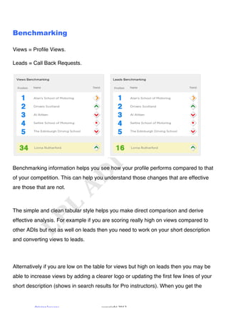 !



Benchmarking

Views = Profile Views.

Leads = Call Back Requests.




Benchmarking information helps you see how your profile performs compared to that
of your competition. This can help you understand those changes that are effective
are those that are not.



The simple and clean tabular style helps you make direct comparison and derive
effective analysis. For example if you are scoring really high on views compared to
other ADIs but not as well on leads then you need to work on your short description
and converting views to leads.




Alternatively if you are low on the table for views but high on leads then you may be
able to increase views by adding a clearer logo or updating the first few lines of your
short description (shows in search results for Pro instructors). When you get the


         "#$%$&'!()**+&*!             ,+-.#$'/0!1231!
 