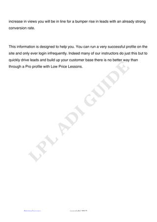 !



increase in views you will be in line for a bumper rise in leads with an already strong
conversion rate.




This information is designed to help you. You can run a very successful profile on the
site and only ever login infrequently. Indeed many of our instructors do just this but to
quickly drive leads and build up your customer base there is no better way than
through a Pro profile with Low Price Lessons.




         "#$%$&'!()**+&*!              ,+-.#$'/0!1231!
 
