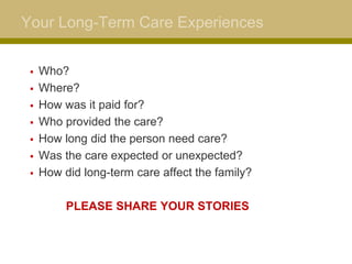 Your Long-Term Care Experiences
 Who?
 Where?
 How was it paid for?
 Who provided the care?
 How long did the person need care?
 Was the care expected or unexpected?
 How did long-term care affect the family?
PLEASE SHARE YOUR STORIES
 