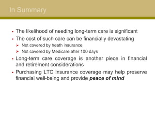 In Summary
 The likelihood of needing long-term care is significant
 The cost of such care can be financially devastating
 Not covered by heath insurance
 Not covered by Medicare after 100 days
 Long-term care coverage is another piece in financial
and retirement considerations
 Purchasing LTC insurance coverage may help preserve
financial well-being and provide peace of mind
 
