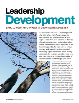 Leadership
Development
SHOULD YOUR FIRM INVEST IN GROWING ITS LEADERS?
                                          BY KATHLEEN BRADLEY Developing leader-
                                          ship skills is hard work. Ask any corporate
                                          executive who has suffered through a 360-
                                          degree assessment, been evaluated on the basis
                                          of employee engagement levels, or been given
                                          stretch assignments to test or expand his or her
                                          leadership potential. Yet most seem to believe
                                          the hard work is worth it, and the benefit of
                                          developing high-quality leaders is now broadly
                                          accepted in the corporate arena. Law firms, how-
                                          ever, have been slow to follow. Now may be an
                                          excellent time for your firm to get up to speed.
                                                           Most law firms’ reluctance to invest
                                                           meaningfully in developing leader-
                                                           ship talent is understandable. After all,
                                                           lawyers tend, naturally, to be highly
                                                           analytical, risk averse, autonomous and
                                                           skeptical, the very characteristics that
                                                           make them very good at lawyering—
                                                           and the ones that make the exercise of
                                                           leadership a difficult and risky under-
                                                           taking. Law firms have, until recently,
                                                           also been extraordinarily successful at
                                                           generating profits, so there has been no
                                                           impetus to expand their lawyers’ skill
                                                           sets beyond substantive legal knowledge
                                                           and experience. And, to be fair, research
                                                           is only starting to trickle out to support
                                                           the business case for investing in leader-
                                                           ship development, primarily because
                                                           the need hasn’t been recognized before,



38  Law Practice September/October 2010                                         WWW.LAWPRACTICE.ORG
 