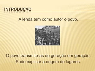 INTRODUÇÃO

      A lenda tem como autor o povo.




O povo transmite-as de geração em geração.
    Pode explicar a origem de lugares.
 