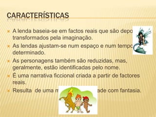 CARACTERÍSTICAS
   A lenda baseia-se em factos reais que são depois
    transformados pela imaginação.
   As lendas ajustam-se num espaço e num tempo
    determinado.
   As personagens também são reduzidas, mas,
    geralmente, estão identificadas pelo nome.
   É uma narrativa ficcional criada a partir de factores
    reais.
   Resulta de uma mistura de realidade com fantasia.
 