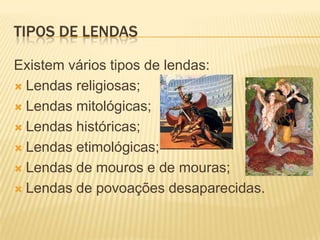 TIPOS DE LENDAS

Existem vários tipos de lendas:
 Lendas religiosas;

 Lendas mitológicas;

 Lendas históricas;

 Lendas etimológicas;

 Lendas de mouros e de mouras;

 Lendas de povoações desaparecidas.
 