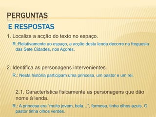 PERGUNTAS
E RESPOSTAS
1. Localiza a acção do texto no espaço.
  R.:Relativamente ao espaço, a acção desta lenda decorre na freguesia
   das Sete Cidades, nos Açores.



2. Identifica as personagens intervenientes.
  R.: Nesta história participam uma princesa, um pastor e um rei.


   2.1. Característica fisicamente as personagens que dão
   nome à lenda.
  R.: A princesa era “muito jovem, bela…”, formosa, tinha olhos azuis. O
   pastor tinha olhos verdes.
 