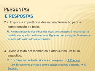 PERGUNTAS
E RESPOSTAS
2.2. Explica a importância dessa caracterização para a
   compreensão do texto.
  R.: A caracterização dos olhos das duas personagens é importante na
  medida em que foi devido às suas lágrimas que as lagoas ficaram com
  as cores dos olhos dos apaixonados.



3. Divide o texto em momentos e atribui-lhes um título
   sugestivo.
 R.: 1 Caracterização da princesa e do espaço.  A Princesa
    2 Encontro da princesa com o pastor. A paixão desperta.  O
  Encontro
 