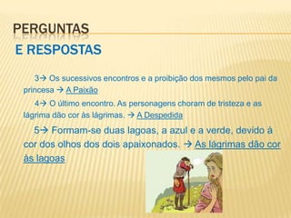 PERGUNTAS
E RESPOSTAS
    3 Os sucessivos encontros e a proibição dos mesmos pelo pai da
 princesa  A Paixão
    4 O último encontro. As personagens choram de tristeza e as
 lágrima dão cor às lágrimas.  A Despedida
   5 Formam-se duas lagoas, a azul e a verde, devido à
 cor dos olhos dos dois apaixonados.  As lágrimas dão cor
 às lagoas
 