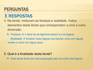 PERGUNTAS
E RESPOSTAS
4. Na lenda, misturam-se fantasia e realidade. Indica
   elementos desta lenda que correspondam a uma e outra
   dimensão.
  R.: Fantasia  o facto de as lágrimas darem cor às lagoas.
    Realidade  Existem duas lagoas nos Açores: uma com águas
  verdes e outra com água azuis.



5. Qual é a finalidade desta lenda?
  R.: Esta lenda tenta dar uma explicação para as cores das lagoas.
 