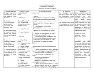 A Semi-detailed Lesson Plan
                                                                  in Science and Technology 4
                                                               Prepared by Randolph Domingo Jr.

 I. Learning Objectives    II. Learning Content                 III. Learning Procedure                        IV. Evaluation             V. Assignment
Through experiential A. Subject Matter:            A. Preparation                                       See strategies number      On a one whole sheet of
activities using lenses, Lenses                                                                         two, four, six and eight ofpad paper, write a short
the students should                                 1. Review                                           the Presentation Portion   reflection      on      the
be able to:              B. References:              a. Group the class into pairs or into threes.      of the Learning Procedure. importance of lenses in our
                                                     b. Give the different groups the following                                    lives.      Make       your
A. devise the            Microsoft ® Encarta ®     materials:                                                                      assignment substantive as
characteristics and      2009. © 1993-2008              a. Fishbowl filled with water up to the         See strategy number three short as possible. This will
properties of a          Microsoft Corporation.         brim.                                           of the Application portion be passed on January 24,
convergent and           All rights reserved.            b. Small piece of colored paper                of the Learning Procedure. 2013 (Thursday). This
divergent lens;                                         c. Two lenses                                                              assignment is worth 20
                        www. opticalres. com                                                                                       points. Please by guided by
B. apply the principles                              c. Present the instructions of the activity                                   the following rubrics:
of Image formation in www.hyperphysics.com
finding the suitable                                  1. Measure the dimensions of the given                                          Content: 10 points
lens to correcting eye                                colored paper using a foot rule.                                                Neatness: 6 points
defects.                C. Materials                   2. Let the colored paper stand at one side                                     Punctuality: 4 points
                                                      of the fishbowl. Gaze at the colored paper
C. value the               1. 3 Magnifying            on the other side of the fishbowl. Notice                                        -   Lenses    are    very
importance of lenses     glasses                      and estimate the size of the colored                                            important.    They    help
in eye defect              2. 3 Divergent Lenses      paper.                                                                          correct eye defenses such
correction through a       3. 3 Fishbowls                                                                                             as myopia, Hyperopia, and
group activity; and        4. 3 Bottles of Water      d. Give the set of questions to the different                                   astigmatism. Furthermore,
                           5. Small pieces of      groups.                                                                            lenses are used in our
D. construct a diagram   colored paper                    1. What changes did you notice when you                                     modern day technology to
on image formation         6. Schematic model of   viewed the colored paper through the fishbowl?                                     investigate   the    world
correctly based on the   a convergent and                - The colored paper became larger                                            beyond ours. Telescopes,
principles of image      divergent lens                   2. What concept was applied in this                                         binoculars,    help     us
formation.                 7. Schematic model of   activity?                                                                          appreciate the stars and
                         a myopic and hyperopic         - Refraction was applied here.                                                bodies around Earth.
                         eye ball                         3. What is Refraction ?
                           8. 3 arrows                   - Refraction is the bending of light as it
                           9. 3 dotted lines       enters a different medium.
                          10. Letter Markers              4. Where do we see Refraction in our lives?
                          11. Pictures of Lenses         - We see refraction when we put a spoon in a
                           12. Comic Strips        glass of water, in eye glasses, and magnifying
 