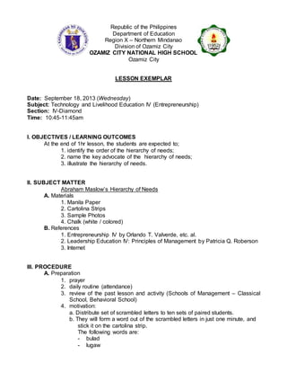 Republic of the Philippines
Department of Education
Region X – Northern Mindanao
Division of Ozamiz City
OZAMIZ CITY NATIONAL HIGH SCHOOL
Ozamiz City
LESSON EXEMPLAR
Date: September 18, 2013 (Wednesday)
Subject: Technology and Livelihood Education IV (Entrepreneurship)
Section: IV-Diamond
Time: 10:45-11:45am
I. OBJECTIVES / LEARNING OUTCOMES
At the end of 1hr lesson, the students are expected to;
1. identify the order of the hierarchy of needs;
2. name the key advocate of the hierarchy of needs;
3. illustrate the hierarchy of needs.
II. SUBJECT MATTER
Abraham Maslow’s Hierarchy of Needs
A. Materials
1. Manila Paper
2. Cartolina Strips
3. Sample Photos
4. Chalk (white / colored)
B. References
1. Entrepreneurship IV by Orlando T. Valverde, etc. al.
2. Leadership Education IV: Principles of Management by Patricia Q. Roberson
3. Internet
III. PROCEDURE
A. Preparation
1. prayer
2. daily routine (attendance)
3. review of the past lesson and activity (Schools of Management – Classical
School, Behavioral School)
4. motivation:
a. Distribute set of scrambled letters to ten sets of paired students.
b. They will form a word out of the scrambled letters in just one minute, and
stick it on the cartolina strip.
The following words are:
- bulad
- lugaw
 
