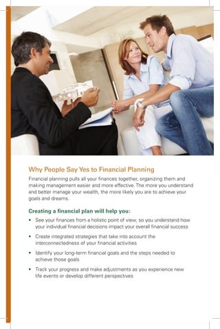 Why People Say Yes to Financial Planning
Financial planning pulls all your ﬁnances together, organizing them and
making management easier and more effective. The more you understand
and better manage your wealth, the more likely you are to achieve your
goals and dreams.
Creating a ﬁnancial plan will help you:
ƒ See your ﬁnances from a holistic point of view, so you understand how
your individual ﬁnancial decisions impact your overall ﬁnancial success
ƒ Create integrated strategies that take into account the
interconnectedness of your ﬁnancial activities
ƒ Identify your long-term ﬁnancial goals and the steps needed to
achieve those goals
ƒ Track your progress and make adjustments as you experience new
life events or develop different perspectives
 