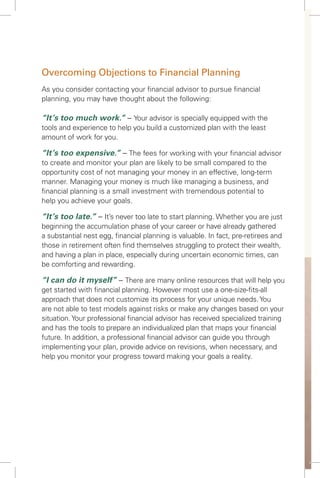 Overcoming Objections to Financial Planning
As you consider contacting your ﬁnancial advisor to pursue ﬁnancial
planning, you may have thought about the following:
“It’s too much work.” – Your advisor is specially equipped with the
tools and experience to help you build a customized plan with the least
amount of work for you.
“It’s too expensive.” – The fees for working with your ﬁnancial advisor
to create and monitor your plan are likely to be small compared to the
opportunity cost of not managing your money in an effective, long-term
manner. Managing your money is much like managing a business, and
ﬁnancial planning is a small investment with tremendous potential to
help you achieve your goals.
“It’s too late.” – It’s never too late to start planning. Whether you are just
beginning the accumulation phase of your career or have already gathered
a substantial nest egg, ﬁnancial planning is valuable. In fact, pre-retirees and
those in retirement often ﬁnd themselves struggling to protect their wealth,
and having a plan in place, especially during uncertain economic times, can
be comforting and rewarding.
“I can do it myself” – There are many online resources that will help you
get started with ﬁnancial planning. However most use a one-size-ﬁts-all
approach that does not customize its process for your unique needs.You
are not able to test models against risks or make any changes based on your
situation.Your professional ﬁnancial advisor has received specialized training
and has the tools to prepare an individualized plan that maps your ﬁnancial
future. In addition, a professional ﬁnancial advisor can guide you through
implementing your plan, provide advice on revisions, when necessary, and
help you monitor your progress toward making your goals a reality.
 