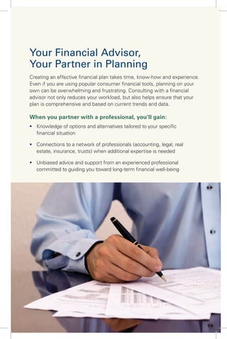 Your Financial Advisor,
Your Partner in Planning
Creating an effective ﬁnancial plan takes time, know-how and experience.
Even if you are using popular consumer ﬁnancial tools, planning on your
own can be overwhelming and frustrating. Consulting with a ﬁnancial
advisor not only reduces your workload, but also helps ensure that your
plan is comprehensive and based on current trends and data.
When you partner with a professional, you’ll gain:
ƒ Knowledge of options and alternatives tailored to your speciﬁc
ﬁnancial situation
ƒ Connections to a network of professionals (accounting, legal, real
estate, insurance, trusts) when additional expertise is needed
ƒ Unbiased advice and support from an experienced professional
committed to guiding you toward long-term ﬁnancial well-being
 