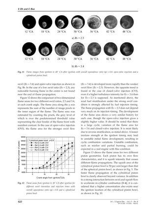 S Oh and C Bae
Fig. 11 Flame images from ignition to 48° CA after ignition with overall equivalence ratio (w)=0.8, open-valve injection and a
cylindrical piston bowl.
swirl (Rs=3.4) and open-valve injection as shown in (Rs=3.4) is developed more rapidly than the weaker
swirl flow (Rs=2.3). However, the opposite trend isFig. 8b. In the case of a low swirl ratio (Rs=2.3), any
found in the case of closed-valve injection (CVI),noticeable burning flame in the centre is not found
even if a higher turbulence intensity for Rs=3.4 thannear the end of flame propagation.
for Rs=2.3 is supposed. As mentioned above, theFigure 12 shows the comparison of two-dimensional
axial fuel stratification under the strong swirl con-flame areas for two different swirl ratios, 2.3 and 3.4,
dition is strongly affected by fuel injection timing.at each crank angle. The flame area along the y axis
The flame propagation with Rs=2.3 does not dependrepresents the sum of the number of image pixels in
very much on its injection timing. The developmentthe inner region of the flame. The flame area was
of the flame area shows a very similar history forestimated by counting the pixels, the grey level of
each case, though the open-valve injection gives awhich is over the predetermined threshold value
slightly higher value. It should be noted that thererepresenting the clear border of the flame front with
is a large cyclic variation of the flame area formanifest contrast. In the case of open-valve injection
Rs=3.4 and closed-valve injection. It is most likely(OVI), the flame area for the stronger swirl flow
due to reverse stratification, as stated above. A leaner
mixture strength at the ignition timing may lead
to unstable initial flame development, resulting in
cyclic combustion variations. Unstable combustion,
such as misfire and partial burning, could be
expected in a real engine with this condition.
Figure 13 shows the flame areas for two different
piston geometries. Each piston has its own flow
characteristics, and it is squish intensity that causes
different flame propagations. The squish area of the
cylindrical piston bowl is 50 per cent larger than that
of the spherical piston bowl, as shown in Fig. 5. The
faster flame propagation of the cylindrical piston
bowl is clearly observed beyond variance. In addition
to a strong interaction between swirl and squish flow
Fig. 12 Flame areas from ignition to 30° CA after ignition for to accelerate in-cylinder combustion [3–6], it is con-
different swirl intensities and injection times with sidered that a higher concentration also exists near
overall equivalence ratio (w)=0.8 and a cylindrical the ignition location of the cylindrical piston bowl,
as shown in Fig. 10.piston bowl.
522 Int. J. Engine Res. Ω Vol. 5 Ω No. 6
JER 01304 Ω © 2004 Ω IMechE
 