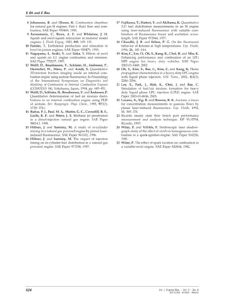 S Oh and C Bae
8 Johansson, B. and Olsson, K. Combustion chambers 17 Fujikawa, T., Hattori, Y. and Akihama, K. Quantitative
2-D fuel distribution measurements in an SI enginefor natural gas SI engines. Part 1: fluid flow and com-
bustion. SAE Paper 950469, 1995. using laser-induced fluorescence with suitable com-
bination of fluorescence tracer and excitation wave-9 Arcoumanis, C., Bicen, A. F. and Whitelaw, J. H.
Squish and swirl-squish interaction in motored model length. SAE Paper 972944, 1977.
18 Ghandhi, J. B. and Felton, P. G. On the fluorescentengines. J. Fluids Engng, 1983, 105, 105–112.
10 Fansler, T. Turbulence production and relaxation in behavior of ketones at high temperatures. Exp. Fluids,
1996, 21, 143–144.bowl-in-piston engines. SAE Paper 930479, 1993.
11 Nagayama, I., Araki, Y. and Iioka, Y. Effects of swirl 19 Kim, C., Lee, D., Oh, S., Kang, K., Choi, H. and Min, K.
Enhancing performance and combustion of an LPGand squish on S.I. engine combustion and emission.
SAE Paper 770217, 1997. MPI engine for heavy duty vehicles. SAE Paper
2002-01-0449, 2002.12 Wolff, D., Beushausen, V., Schluter, H., Andresen, P.,
Hentschel, W., Manz, P. and Arndt, S. Quantitative 20 Oh, S., Kim, S., Bae, C., Kim, C. and Kang, K. Flame
propagation characteristics in a heavy duty LPG engine2D-mixture fraction imaging inside an internal com-
bustion engine using acetone-fluorescence. In Proceedings with liquid phase injection. SAE Trans., 2002, 111(3),
2284–2296.of the International Symposium on Diagnostics and
Modeling of Combustion in Internal Combustion Engines 21 Lee, E., Park, J., Huh, K., Choi, J. and Bae, C.
Simulation of fuel/air mixture formation for heavy(COMODIA 94), Yokohama, Japan, 1994, pp. 445–451.
13 Wolff, D., Schluter, H., Beushausen, V. and Andresen, P. duty liquid phase LPG injection (LPLI) engine. SAE
Paper 2003-01-0636, 2003.Quantitative determination of fuel air mixture distri-
butions in an internal combustion engine using PLIF 22 Lozano, A., Yip, B. and Hanson, R. K. Acetone: a tracer
for concentration measurements in gaseous flows byof acetone. Ber. Bungenges. Phys. Chem., 1993, 97(12),
1738–1741. planar laser-induced fluorescence. Exp. Fluids, 1992,
13, 369–376.14 Rubas, P. J., Paul, M. A., Martin, G. C., Coverdill, R. E.,
Lucht, R. P. and Peters, J. E. Methane jet penetration 23 Ricardo steady state flow bench port performance
measurement and analysis technique. DP 93/0704,in a direct-injection natural gas engine. SAE Paper
980143, 1998. Ricardo, 1993.
24 Witze, P. and Vilchis, F. Stroboscopic laser shadow-15 Hiltner, J. and Samimy, M. A study of in-cylinder
mixing in a natural gas powered engine by planar laser- graph study of the effect of swirl on homogeneous com-
bustion in a spark-ignition engine. SAE Paper 810226,induced fluorescence. SAE Paper 961102, 1996.
16 Hiltner, J. and Samimy, M. The impact of injection 1981.
25 Witze, P. The effect of spark location on combustion intiming on in-cylinder fuel distribution in a natural gas
powered engine. SAE Paper 971708, 1997. a variable-swirl engine. SAE Paper 820044, 1982.
524 Int. J. Engine Res. Ω Vol. 5 Ω No. 6
JER 01304 Ω © 2004 Ω IMechE
 