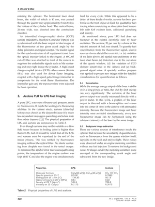 S Oh and C Bae
entering the cylinder. The horizontal laser sheet fired for every cycle. While this appeared to be a
defect of these kinds of works, acetone has been pre-beam, the width of which is 43 mm, was passed
through the quartz liner approximately 8 mm below ferred as the best choice at least for qualitative fuel
tracing when considering an absorption band access-the bottom of the cylinder head. The vertical beam,
26 mm wide, was directed into the combustion ible with KrF excimer laser, collisional quenching
and toxicity.chamber.
An intensified charge-coupled device (ICCD) As mentioned above, pure LPG fuel does not
fluoresce in the excited electronic state by lasercamera (4Quik05A, Stanford Computer Optics) was
synchronized with the laser output to take images of excitation. The acetone, 20 per cent by volume of the
injected amount of fuel, was doped. To quantify fuelthe fluorescence at any given crank angle by the
delay generator and signal counter. The master signal concentration from the fluorescence signal, several
sources of error should be corrected, i.e. (a) variationfor the synchronization of all equipment came from
the optical encoder linked to the engine. A WG305 of the laser power, (b) spatial non-uniformity of the
laser sheet beam, (c) distortion due to the curvaturecut-off filter was attached in front of the camera to
suppress the undesirable signals such as Mie scatter- of the quartz window, (d) the variation of CCD
element sensitivities in the camera and (e) back-ing and stray light inside the cylinder. A high-speed
charge-coupled device (CCD) video camera (Kodak ground signal noise. A specially written program
was applied to process raw images with the detailedSR-c) was also used for direct flame imaging,
coupled with a high-speed gated image intensifier to considerations for quantification as follows.
compensate for the weak flame illumination. The
3.1 Normalizationintensifier gain and the exposure time were adjusted
While the average energy output of the laser is stablefor lean operation.
over a long period of time, the shot-by-shot energy
can vary significantly. The variation of the laser
3. Acetone PLIF for LPG Fuel Imaging power output was usually measured directly with a
power meter. In this work, a portion of the laser
A pure LPG, a mixture of butane and propane, emits output is diverted with a beam-splitter and comes
no fluorescence. It needs the seeding of a fluorescing into the corner of view in the camera with attenuated
additive. In the current study, acetone (dimethyl intensity. Because the fluorescence image and laser
ketone) was chosen as the dopant because it is much intensity were recorded simultaneously, every raw
less dependent on oxygen quenching and is less toxic fluorescence image can be normalized using the
than other dopants [22]. The physical properties of reference intensity of the laser in the same image.
LPG and acetone are summarized in Table 2.
Even though acetone may not be suitable as a flow 3.2 Background image subtraction
There are various sources of interference inside thefield tracer because its boiling point is higher than
that of LPG fuel, it should be noted that all the LPG cylinder that increase the uncertainty of quantification,
such as fluorescence from the quartz window itself,and acetone must be vaporized by the end of the
intake process. This was verified by fluorescence deposits on the wall and strayed light. These noises
were observed under an engine motoring conditionimaging without the optical filter. No elastic scatter-
ing from droplets was found in the tested images. without any fuel injection. To remove the background
noise, 50 images under the motoring condition wereTo minimize this kind of error due to unequal boiling
points, the temperature of the engine coolant was averaged at the corresponding crank angle and
subtracted from the raw image.kept at 80 °C and also the engine was simultaneously
Properties LPG Acetone
Molecular formula C
3
H
8
(60 wt %), C
4
H
10
(40 wt %) CH
3
KCOKCH
3
Specific gravity at 25 °C 0.5247 0.7880
Boiling point at 1 atm (°C) −34.30 56.13
Vapour pressure at 20 °C (MPa) 0.61 0.02
Density at 20 °C (kg/m3) 531.6 789.8
Viscosity at 25 °C (cps) 0.1175 0.3075
Table 2 Physical properties of LPG and acetone.
516 Int. J. Engine Res. Ω Vol. 5 Ω No. 6
JER 01304 Ω © 2004 Ω IMechE
 
