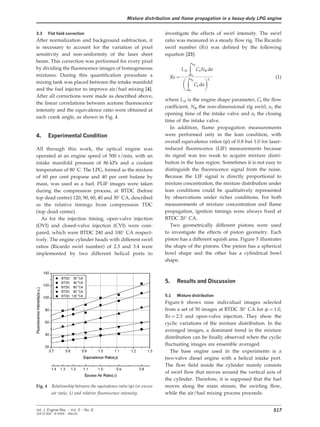 Mixture distribution and flame propagation in a heavy-duty LPG engine
3.3 Flat field correction investigate the effects of swirl intensity. The swirl
ratio was measured in a steady flow rig. The RicardoAfter normalization and background subtraction, it
is necessary to account for the variation of pixel swirl number (Rs) was defined by the following
equation [23]:sensitivity and non-uniformity of the laser sheet
beam. This correction was performed for every pixel
by dividing the fluorescence images of homogeneous
mixtures. During this quantification procedure a Rs=
L
D P
a2
a1
C
f
N
R
da
AP
a2
a1
C
f
da
B
2
(1)
mixing tank was placed between the intake manifold
and the fuel injector to improve air/fuel mixing [4].
After all corrections were made as described above,
where L
D
is the engine shape parameter, C
f
the flow
the linear correlations between acetone fluorescence
coefficient, N
R
the non-dimensional rig swirl, a
1
the
intensity and the equivalence ratio were obtained at
opening time of the intake valve and a
2
the closing
each crank angle, as shown in Fig. 4.
time of the intake valve.
In addition, flame propagation measurements
were performed only in the lean condition, with4. Experimental Condition
overall equivalence ratios (w) of 0.8 but 1.0 for laser-
induced fluorescence (LIF) measurements becauseAll through this work, the optical engine was
its signal was too weak to acquire mixture distri-operated at an engine speed of 500 r/min, with an
bution in the lean region. Sometimes it is not easy tointake manifold pressure of 86 kPa and a coolant
distinguish the fluorescence signal from the noise.temperature of 80 °C. The LPG, formed as the mixture
Because the LIF signal is directly proportional toof 60 per cent propane and 40 per cent butane by
mixture concentration, the mixture distribution undermass, was used as a fuel. PLIF images were taken
lean conditions could be qualitatively representedduring the compression process, at BTDC (before
by observations under richer conditions. For bothtop dead centre) 120, 90, 60, 40 and 30° CA, described
measurements of mixture concentration and flameas the relative timings from compression TDC
propagation, ignition timings were always fixed at(top dead centre).
BTDC 20° CA.As for the injection timing, open-valve injection
Two geometrically different pistons were used(OVI) and closed-valve injection (CVI) were com-
to investigate the effects of piston geometry. Eachpared, which were BTDC 240 and 100° CA respect-
piston has a different squish area. Figure 5 illustratesively. The engine cylinder heads with different swirl
the shape of the pistons. One piston has a sphericalratios (Ricardo swirl number) of 2.3 and 3.4 were
bowl shape and the other has a cylindrical bowlimplemented by two different helical ports to
shape.
5. Results and Discussion
5.1 Mixture distribution
Figure 6 shows nine individual images selected
from a set of 50 images at BTDC 30° CA for w=1.0,
Rs=2.3 and open-valve injection. They show the
cyclic variations of the mixture distribution. In the
averaged images, a dominant trend in the mixture
distribution can be finally observed when the cyclic
fluctuating images are ensemble averaged.
The base engine used in the experiments is a
two-valve diesel engine with a helical intake port.
The flow field inside the cylinder mainly consists
of swirl flow that moves around the vertical axis of
the cylinder. Therefore, it is supposed that the fuel
Fig. 4 Relationship between the equivalence ratio (w) (or excess moves along the main stream, the swirling flow,
while the air/fuel mixing process proceeds.air ratio, l) and relative fluorescence intensity.
517Int. J. Engine Res. Ω Vol. 5 Ω No. 6
JER 01304 Ω © 2004 Ω IMechE
 