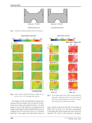 S Oh and C Bae
Fig. 5 Combustion chamber geometries of the tested pistons.
Fig. 6 Cyclic variation of fuel distribution at BTDC 30° CA
Fig. 7 The averaged bottom-view images of fuel distribution
for w=1.0, Rs=2.3 and open-valve injection.
during the compression process at an engine speed of
500 r/min, overall equivalence ratio (w)=1.0, open-
The images of LPG fuel distribution during com- valve injection and a spherical piston bowl.
pression from the bottom view are shown in Fig. 7
in the case of open-valve injection with w=1.0. Each
image at every crank angle was averaged from 50 fuel is found in the lower left side of the image at
BTDC 120° CA for Rs=2.3. The fuel is transportedsingle-cycle images to show the global effect of swirl
strength. Since the swirl flow moves in a clockwise to the upper side of the viewing area in the clockwise
direction. The cloud of fuel seemed to disappeardirection in this engine, the dense bulk motion of
518 Int. J. Engine Res. Ω Vol. 5 Ω No. 6
JER 01304 Ω © 2004 Ω IMechE
 