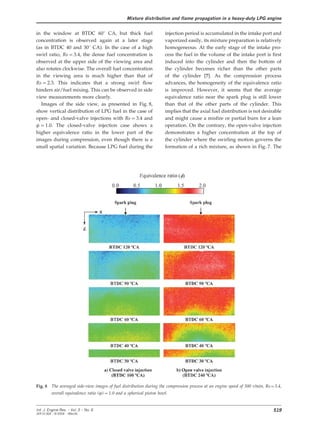 Mixture distribution and flame propagation in a heavy-duty LPG engine
in the window at BTDC 60° CA, but thick fuel injection period is accumulated in the intake port and
vaporized easily, its mixture preparation is relativelyconcentration is observed again at a later stage
(as in BTDC 40 and 30° CA). In the case of a high homogeneous. At the early stage of the intake pro-
cess the fuel in the volume of the intake port is firstswirl ratio, Rs=3.4, the dense fuel concentration is
observed at the upper side of the viewing area and induced into the cylinder and then the bottom of
the cylinder becomes richer than the other partsalso rotates clockwise. The overall fuel concentration
in the viewing area is much higher than that of of the cylinder [7]. As the compression process
advances, the homogeneity of the equivalence ratioRs=2.3. This indicates that a strong swirl flow
hinders air/fuel mixing. This can be observed in side is improved. However, it seems that the average
equivalence ratio near the spark plug is still lowerview measurements more clearly.
Images of the side view, as presented in Fig. 8, than that of the other parts of the cylinder. This
implies that the axial fuel distribution is not desirableshow vertical distribution of LPG fuel in the case of
open- and closed-valve injections with Rs=3.4 and and might cause a misfire or partial burn for a lean
operation. On the contrary, the open-valve injectionw=1.0. The closed-valve injection case shows a
higher equivalence ratio in the lower part of the demonstrates a higher concentration at the top of
the cylinder where the swirling motion governs theimages during compression, even though there is a
small spatial variation. Because LPG fuel during the formation of a rich mixture, as shown in Fig. 7. The
Fig. 8 The averaged side-view images of fuel distribution during the compression process at an engine speed of 500 r/min, Rs=3.4,
overall equivalence ratio (w)=1.0 and a spherical piston bowl.
519Int. J. Engine Res. Ω Vol. 5 Ω No. 6
JER 01304 Ω © 2004 Ω IMechE
 