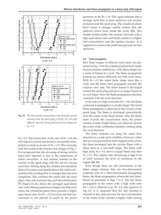 Mixture distribution and flame propagation in a heavy-duty LPG engine
geometry as for Rs=3.4. This again indicates that a
stronger swirl flow is more useful for rich mixture
formation near the spark plug. The cylindrical piston
bowl causes a stronger tumble motion than the
spherical piston bowl inside the cavity [21]. This
tumble motion pushes the mixture upwards with a
high equivalence ratio and finally results in a higher
fuel concentration near the ignition location. It is
supposed to enhance the combustion process for lean
operation.
5.2 Flame propagation
Raw flame images of different swirl ratios are pre-
sented in Fig. 11 for the cylindrical piston bowl under
the lean mixture condition (w=0.8). Flame images are
a series of frames in a cycle. The flame propagation
patterns are shown differently for both swirl ratios.
With Rs=2.3 the initial flame shape starts like a
circle and the flame front propagates towards the
exhaust valve side. The flame kernel is developed
around the spark plug and grows to larger flames in
an oval shape where the flame propagation direction
coincided with the swirl direction.
In the case of a high swirl ratio (Rs=3.4), the flame
continued to propagate in a circular shape. The initial
flame propagation is observed in the vicinity of the
spark plug. The flame is developed symmetrically
Fig. 10 The line averages of equivalence ratio along the vertical from the centre of the flame kernel. After the flame
direction from the spark plug at BTDC 30° CA with front exceeds the visualization limit, the piston
different injection timings and piston bowl shapes for window border, bright flames are observed around
w=1.0. the centre of the combustion chamber, rotating along
the swirl direction.
The flame stretches out along the major flow
direction in a weak swirl condition. However, whenRs=2.3. This means that, in the case of Rs=3.4, the
laid in a strong swirl flow field, trapped in the centre,rich region is centred and its fuel is not radially trans-
the flame developed into the circular flame with aported as much as in case of Rs=2.3. This coincides
flame front in a saw-tooth shape. The flame withwith the results of the bottom-view images in Fig. 7.
high swirl, Rs=3.4, shows a larger flame area thanIt is recognized that the advantage of strong swirl in
Rs=2.3. This implies that introducing a high levelopen-valve injection is due to the suppression of
of swirl increases the level of turbulence in theradial convection. A rich mixture remains in the
engine [24, 25].vicinity of the spark plug with the aid of a strong
Even though there are still uncertainties in theswirl flow. Mixing along the cylinder axis should be
flame images because they are two–dimensionaldelayed to retain axial stratification if the radial com-
projected ones of a three-dimensional propagatingponent of the swirling flow is stronger than the axial
flame, the flame propagation reflects the fuel distri-component. This confirms the report that the swirl
bution as presented in Figs 7 to 9. The late flameplays a key role in preserving axial fuel stratification
propagation in the centre with a high swirl ratio[7]. Figure 10 also shows the averaged equivalence
(Rs=3.4) is observed (e.g. 36° CA after ignition inratio with different piston bowl shapes. For both swirl
Fig. 11). It is supposed that the fuel burning isratios, the cylindrical piston bowl presents a higher
retained in the centre because the fuel concentrationequivalence ratio. For Rs=2.3, however, the fuel con-
centration is not affected as much by the piston in the centre of the cylinder is higher with a strong
521Int. J. Engine Res. Ω Vol. 5 Ω No. 6
JER 01304 Ω © 2004 Ω IMechE
 