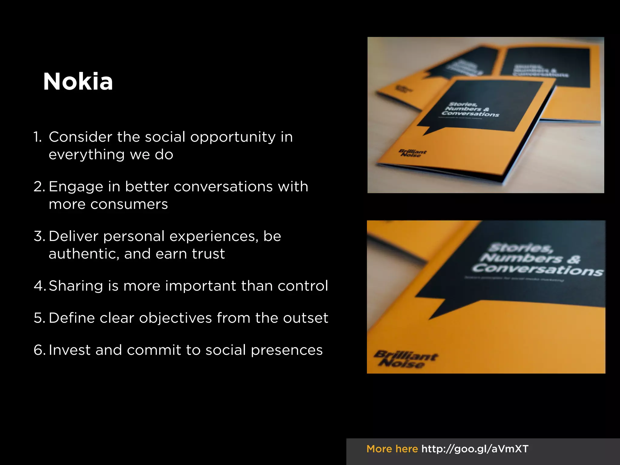 Nokia
1. Consider the social opportunity in
everything we do
2. Engage in better conversations with
more consumers
3. Deliver personal experiences, be
authentic, and earn trust
4. Sharing is more important than control
5. Deﬁne clear objectives from the outset
6. Invest and commit to social presences

More here http://goo.gl/aVmXT

 