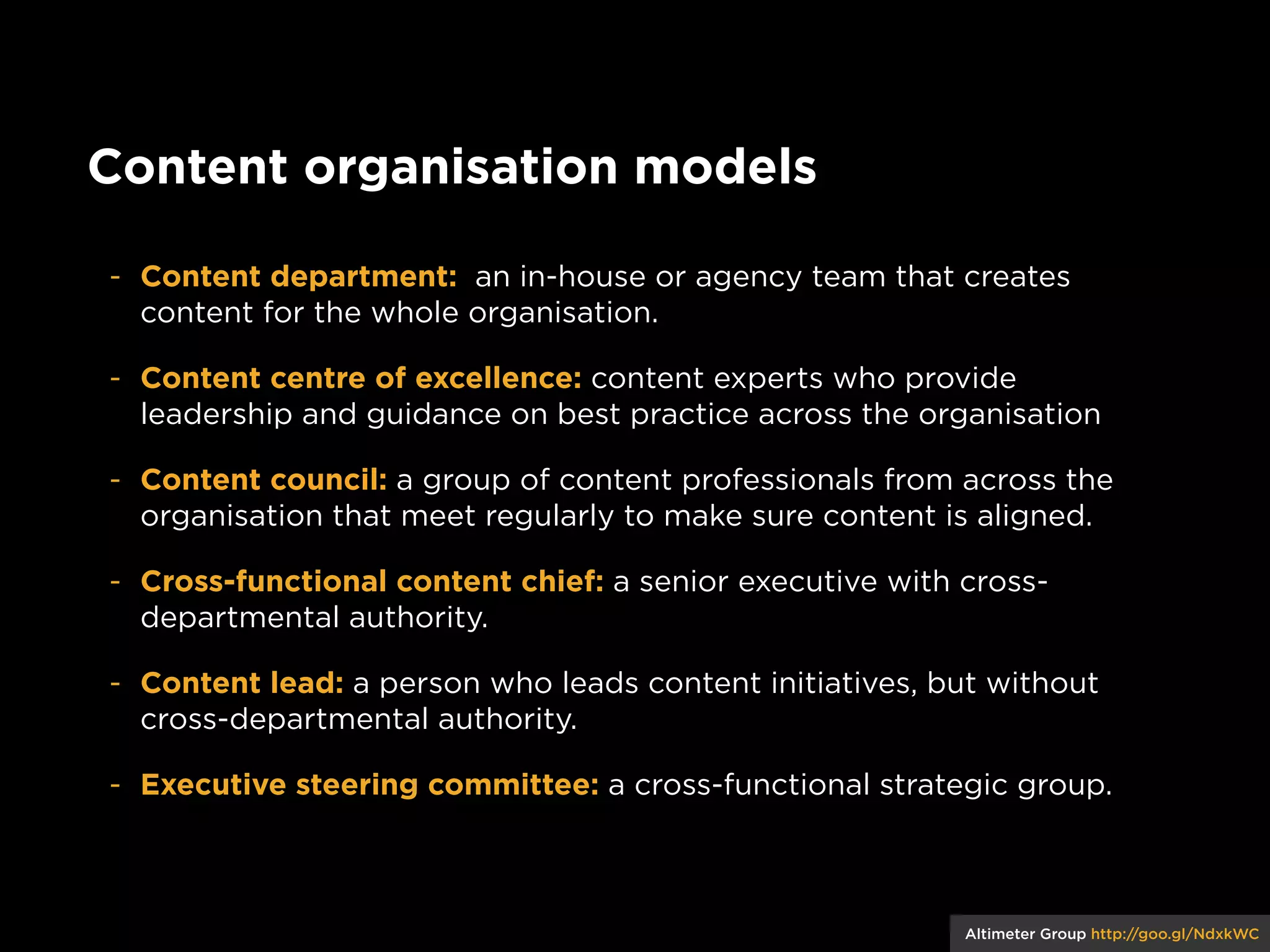 Content organisation models
- Content department: an in-house or agency team that creates
content for the whole organisation.
- Content centre of excellence: content experts who provide
leadership and guidance on best practice across the organisation
- Content council: a group of content professionals from across the
organisation that meet regularly to make sure content is aligned.
- Cross-functional content chief: a senior executive with crossdepartmental authority.
- Content lead: a person who leads content initiatives, but without
cross-departmental authority.
- Executive steering committee: a cross-functional strategic group.

Altimeter Group http://goo.gl/NdxkWC

 