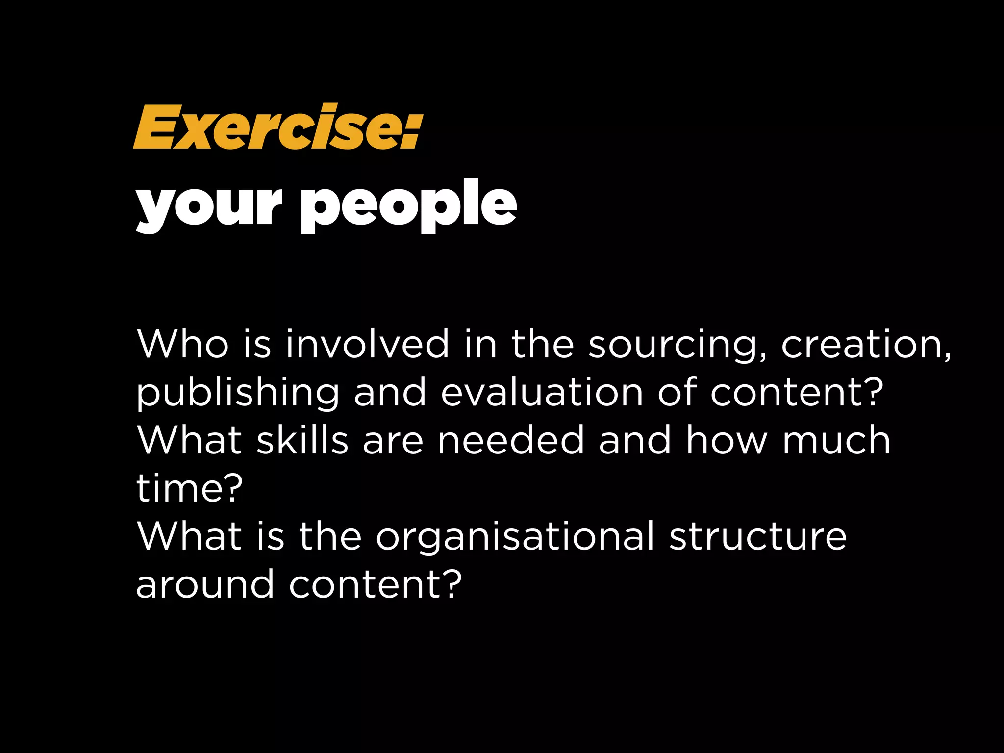 Exercise:
your people
Who is involved in the sourcing, creation,
publishing and evaluation of content?
What skills are needed and how much
time?
What is the organisational structure
around content?

 