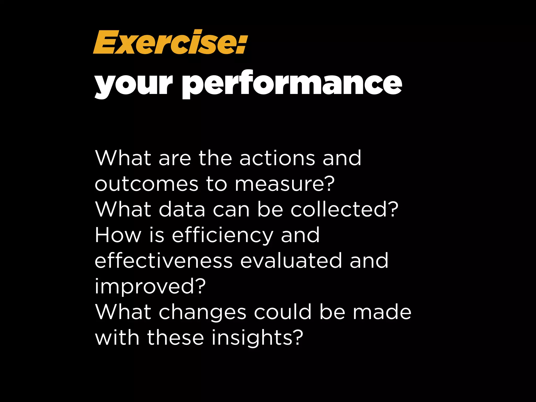 Exercise:
your performance
What are the actions and
outcomes to measure?
What data can be collected?
How is eﬃciency and
eﬀectiveness evaluated and
improved?
What changes could be made
with these insights?

 