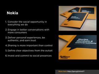Nokia
1. Consider the social opportunity in
everything we do
2. Engage in better conversations with
more consumers
3. Deliver personal experiences, be
authentic, and earn trust
4. Sharing is more important than control
5. Deﬁne clear objectives from the outset
6. Invest and commit to social presences

More here http://goo.gl/aVmXT

 