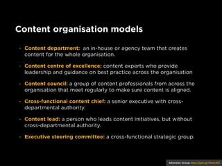 Content organisation models
- Content department: an in-house or agency team that creates
content for the whole organisation.
- Content centre of excellence: content experts who provide
leadership and guidance on best practice across the organisation
- Content council: a group of content professionals from across the
organisation that meet regularly to make sure content is aligned.
- Cross-functional content chief: a senior executive with crossdepartmental authority.
- Content lead: a person who leads content initiatives, but without
cross-departmental authority.
- Executive steering committee: a cross-functional strategic group.

Altimeter Group http://goo.gl/NdxkWC

 