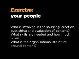 Exercise:
your people
Who is involved in the sourcing, creation,
publishing and evaluation of content?
What skills are needed and how much
time?
What is the organisational structure
around content?

 