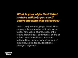 What is your objective? What
metrics will help you see if
you’re meeting that objective?
Visits, unique visits, page views, time
on page, bounce rate, exit rate, return
visits, new visits, shares, likes, links,
views, downloads, comments, share of
voice, brand mentions, customer
satisfaction, number of calls/emails/
inquiries, sales, leads, donations,
pledges, sign-ups...

 