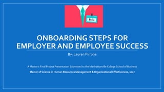 ONBOARDING STEPS FOR
EMPLOYER AND EMPLOYEE SUCCESS
By: Lauren Pirrone
A Master’s Final Project Presentation Submitted to the Manhattanville College School of Business
Master of Science in Human Resources Management & Organizational Effectiveness, 2017
 
