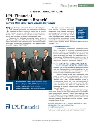 Promotion
                                                                                                         New Jersey                               Financial

                                           As Seen In… Forbes, April 9, 2012

LPL Financial
‘The Paramus Branch’
Serving Main Street With Independent Advice


T
       hey’re the largest and arguably the most influential genera-                   “We offer complete wealth manage-
                                                                                                                             •	 No Proprietary
       tion in history, pacesetters and tastemakers in everything               ment services, including retirement,
                                                                                                                                Products
       from music to politics, fashion to fitness. Now, as millions             financial and estate planning and strategic
of baby boomers prepare to retire, they need someone to show                    asset management, customized to each cli-    •	 Hurdle Rate /
                                                                                                                                Cash Flow
them the way – a trusted partner with the expertise and experi-                 ent’s unique goals and needs. The practice
ence to help them make the most of their retirement years.                      works closely with clients’ outside advisors •	 Baby Boomer
                                                                                                                                Planning
     For many in New Jersey and beyond, that trusted partner is                 as needed and has grown largely through
LPL Financial of Paramus. “Our clients benefit from the personal                referrals from accountants, attorneys and
service of a boutique firm and the resources of the nation’s largest            satisfied clients,” says LPL Wealth Management Advisor Nicholas
independent broker-dealer, LPL Financial*,” says Branch Manager                 Photiadis, CRPC®.
Richard G. Dragotta, ChFC®, CRPC®.
                                                                                          Conflict-Free Advice
                                                                                                As an affiliate of LPL Financial, The Paramus Branch
                                                                                          offers a vast array of investment options and financial
                                                                                          products, with no proprietary products or investment
                                                                                          banking relationships to compromise its objectivity. “We
                                                                                          like to say we serve Main Street with independent advice,”
                                                                                          Dragotta says. “LPL Financial’s independent research al-
                                                                                          lows us conflict-free access to a wide spectrum of finan-
                                                                                          cial planning and wealth management solutions.”

                                                                                          Focus on Cash Flow and Your ‘Hurdle Rate’
                                                                                               Louis J. D’Angelis, RFC, LPL Financial Consultant,
                                                                                          suggests, “The top concern for most of the firm’s clients is
                                                                                          cash flow. They want to feel confident they’ll have the nec-
                                                                                          essary cash flow to live as they wish in retirement – without
                                                                                          having to worry about running out of money.”
                                                                                               Achieving this has become more challenging in recent
                                                                                          years, as interest rates have plummeted and longevity
                                                                                          has increased. Louis D’Angelis and his partner, Vincent
                                                                                          D’Angelis, CRPC®, RFC, have had significant success by
                 Nicholas Photiadis, CRPC® | Wealth Management Advisor                    focusing on the “hurdle rate” – the risk-adjusted rate of
                                                                                          return the client’s money needs to earn to meet his or her
                 Richard G. Dragotta, ChFC®, CRPC® | Registered Principal
                                                                                          goals. “The hurdle rate drives our asset allocation and
                 Louis J. D’Angelis, RFC | Financial Consultant                           helps guide us in putting together clients’ portfolios,” says
                 Vincent D’Angelis, CRPC®, RFC | Financial Consultant                     Vincent D’Angelis.
                                                                                               “Ten to 15 years ago, we – and most people in our po-
                                                                                sition – spent most of our time taking orders to buy or sell stocks or
                                                                                bonds,” Dragotta says. “But today’s world is more complicated, and
                                                                                the needs of baby boomers are changing. As independent financial
                                                                                consultants, our ability to offer all-encompassing services with
                                                                                customized solutions and without a corporate agenda is a distinct
                                                                                advantage for our clients.”

                                                                               650 From Road | Mack-Cali II / 5th Floor | Paramus, NJ 07652
                                                                               201-939-6644 | Toll Free: 1-800-617-0431
                                                                               www.lplofparamus.com
                                                                               Securities and Advisory Services offered through LPL Financial, Member FINRA/SIPC
                                                                               *Based on total revenue as reported in Financial Planning magazine, June 1996-2011




                                                ©2012 EMI Network Inc. • 800-999-1950 • www.eminetwork.com
 