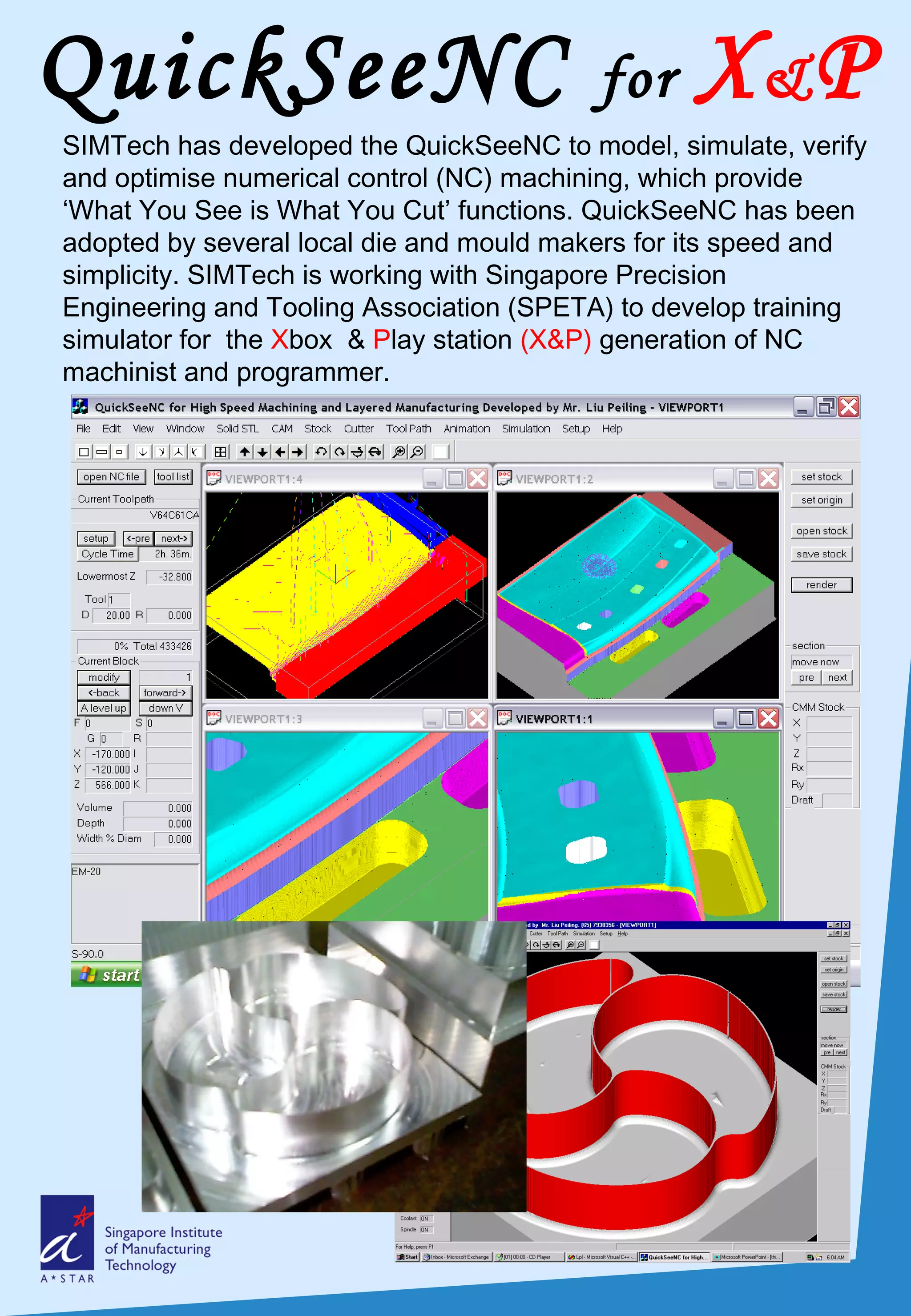 QuickSeeNC for X&P
SIMTech has developed the QuickSeeNC to model, simulate, verify
and optimise numerical control (NC) machining, which provide
‘What You See is What You Cut’ functions. QuickSeeNC has been
adopted by several local die and mould makers for its speed and
simplicity. SIMTech is working with Singapore Precision
Engineering and Tooling Association (SPETA) to develop training
simulator for the Xbox & Play station (X&P) generation of NC
machinist and programmer.