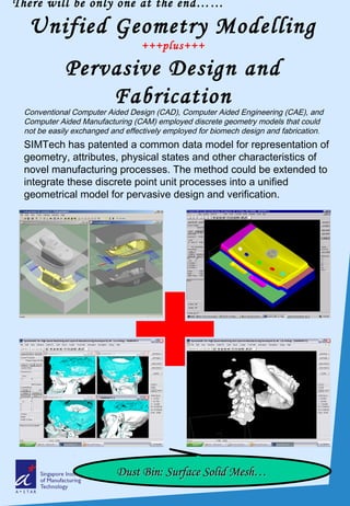 There will be only one at the end……
Unified Geometry Modelling
+++plus+++
Pervasive Design and
Fabrication
Conventional Computer Aided Design (CAD), Computer Aided Engineering (CAE), and
Computer Aided Manufacturing (CAM) employed discrete geometry models that could
not be easily exchanged and effectively employed for biomech design and fabrication.
SIMTech has patented a common data model for representation of
geometry, attributes, physical states and other characteristics of
novel manufacturing processes. The method could be extended to
integrate these discrete point unit processes into a unified
geometrical model for pervasive design and verification.
Dust Bin: Surface Solid Mesh…Dust Bin: Surface Solid Mesh…
 