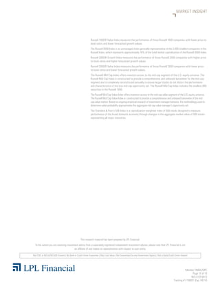 Member FINRA/SIPC
Page 10 of 10
RES 4129 0413
Tracking #1-158031 (Exp. 04/14)
Not FDIC or NCUA/NCUSIF Insured | No Bank or Credit Union Guarantee | May Lose Value | Not Guaranteed by any Government Agency | Not a Bank/Credit Union Deposit
This research material has been prepared by LPL Financial.
To the extent you are receiving investment advice from a separately registered independent investment advisor, please note that LPL Financial is not
an affiliate of and makes no representation with respect to such entity.
MARKET INSIGHT
Russell 1000® Value Index measures the performance of those Russell 1000 companies with lower price-to-
book ratios and lower forecasted growth values.
The Russell 2000 Index is an unmanaged index generally representative of the 2,000 smallest companies in the
Russell Index, which represents approximately 10% of the total market capitalization of the Russell 3000 Index.
Russell 2000® Growth Index measures the performance of those Russell 2000 companies with higher price-
to-book ratios and higher forecasted growth values.
Russell 2000® Value Index measures the performance of those Russell 2000 companies with lower price-
to-book ratios and lower forecasted growth values.
The Russell Mid Cap Index offers investors access to the mid cap segment of the U.S. equity universe. The
Russell Mid Cap Index is constructed to provide a comprehensive and unbiased barometer for the mid-cap
segment and is completely reconstituted annually to ensure larger stocks do not distort the performance
and characteristics of the true mid cap opportunity set. The Russell Mid Cap Index includes the smallest 800
securities in the Russell 1000.
The Russell Mid Cap Value Index offers investors access to the mid cap value segment of the U.S. equity universe.
The Russell Mid Cap Value Index is constructed to provide a comprehensive and unbiased barometer of the mid
cap value market. Based on ongoing empirical research of investment manager behavior, the methodology used to
determine value probability approximates the aggregate mid cap value manager’s opportunity set.
The Standard  Poor’s 500 Index is a capitalization-weighted index of 500 stocks designed to measure
performance of the broad domestic economy through changes in the aggregate market value of 500 stocks
representing all major industries.
 