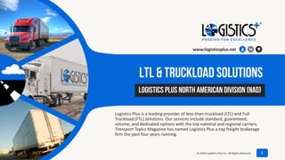 LTL & Truckload Solutions
Logistics Plus is a leading provider of less-than-truckload (LTL) and Full
Truckload (FTL) Solutions. Our services include standard, guaranteed,
volume, and dedicated options with the top national and regional carriers.
Transport Topics Magazine has named Logistics Plus a top freight brokerage
firm the past four years running.
July 8, 2020
Logistics Plus North American Division (NAD)
www.logisticsplus.net
1© 2020 Logistics Plus Inc. All Rights Reserved
 