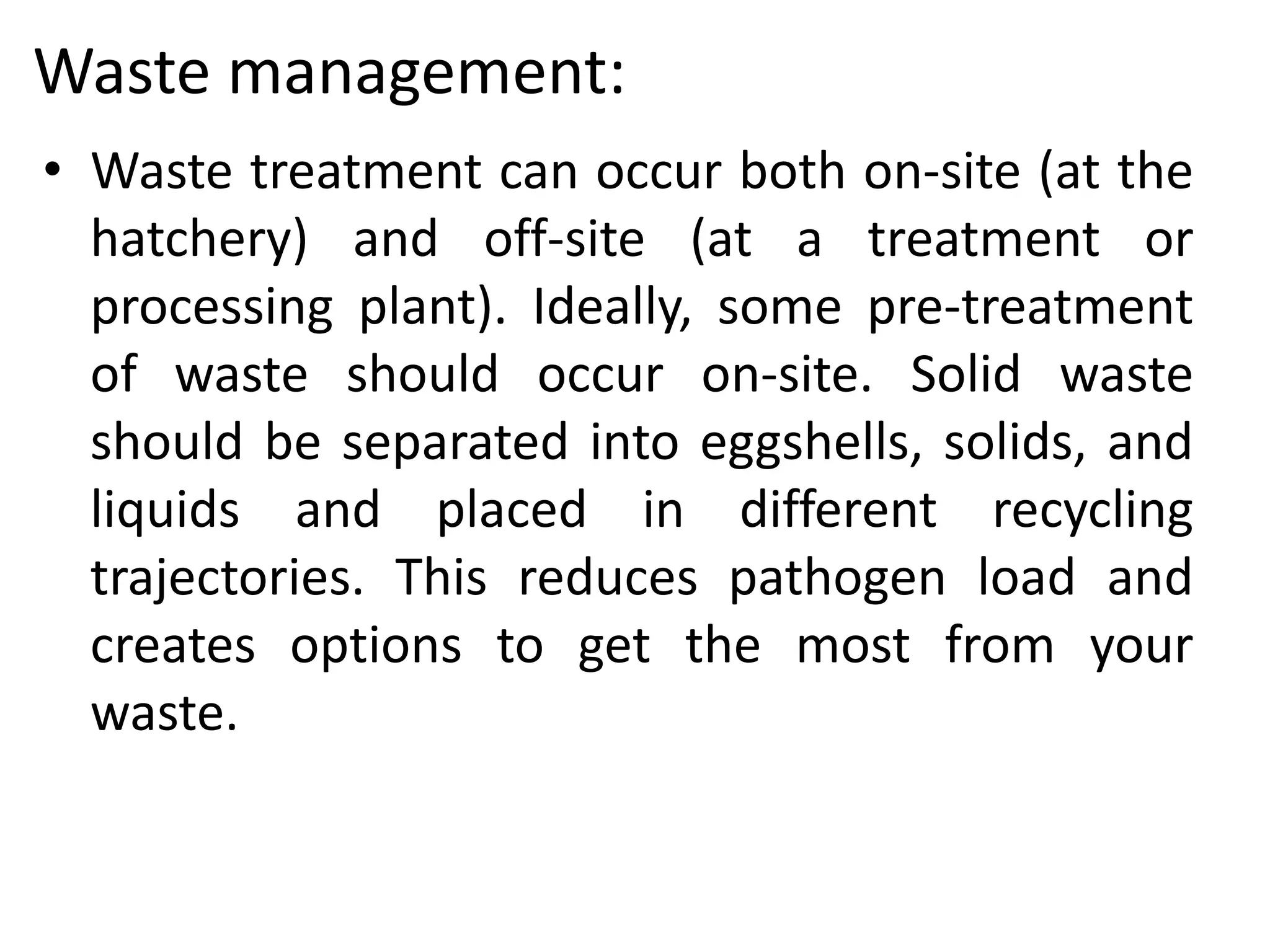 Waste management:
• Waste treatment can occur both on-site (at the
hatchery) and off-site (at a treatment or
processing plant). Ideally, some pre-treatment
of waste should occur on-site. Solid waste
should be separated into eggshells, solids, and
liquids and placed in different recycling
trajectories. This reduces pathogen load and
creates options to get the most from your
waste.
 