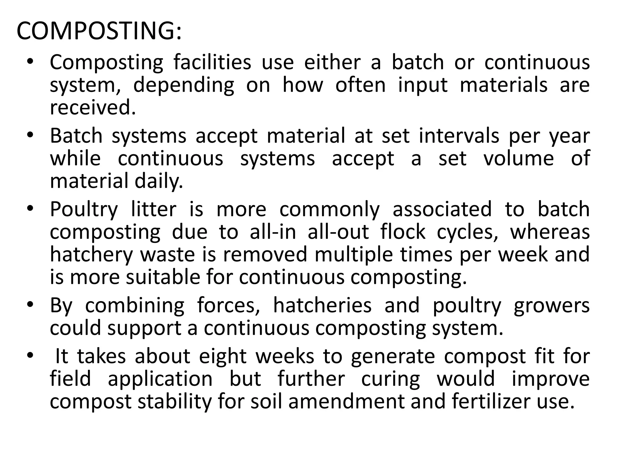 COMPOSTING:
• Composting facilities use either a batch or continuous
system, depending on how often input materials are
received.
• Batch systems accept material at set intervals per year
while continuous systems accept a set volume of
material daily.
• Poultry litter is more commonly associated to batch
composting due to all-in all-out flock cycles, whereas
hatchery waste is removed multiple times per week and
is more suitable for continuous composting.
• By combining forces, hatcheries and poultry growers
could support a continuous composting system.
• It takes about eight weeks to generate compost fit for
field application but further curing would improve
compost stability for soil amendment and fertilizer use.
 