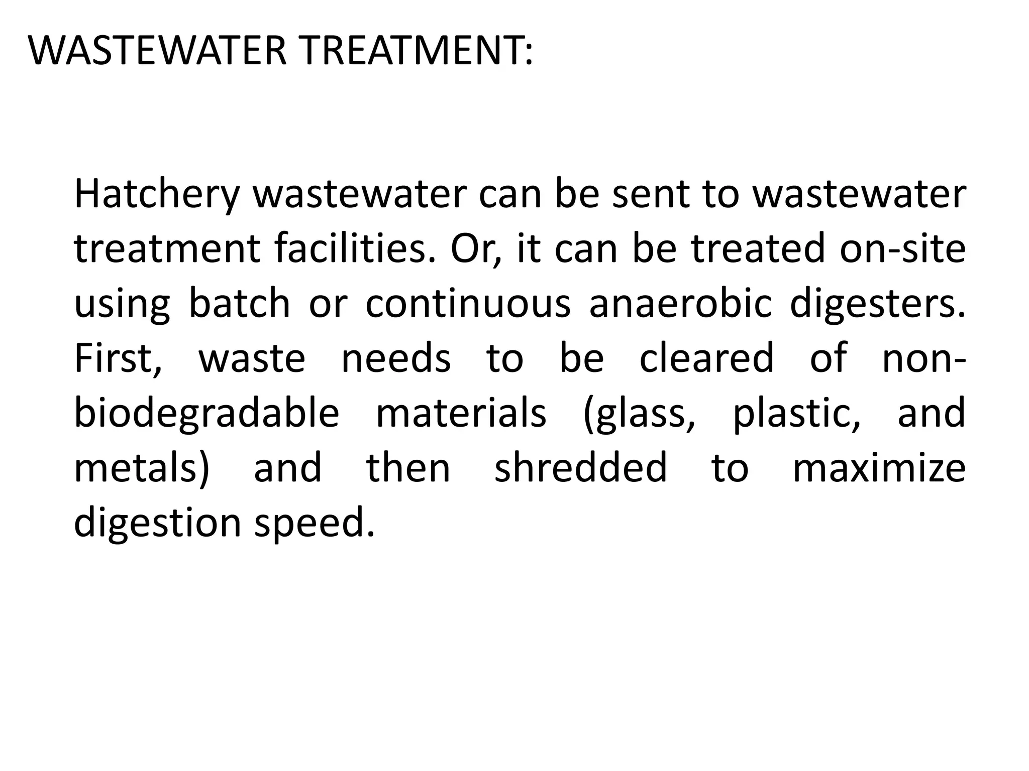 WASTEWATER TREATMENT:
Hatchery wastewater can be sent to wastewater
treatment facilities. Or, it can be treated on-site
using batch or continuous anaerobic digesters.
First, waste needs to be cleared of non-
biodegradable materials (glass, plastic, and
metals) and then shredded to maximize
digestion speed.
 