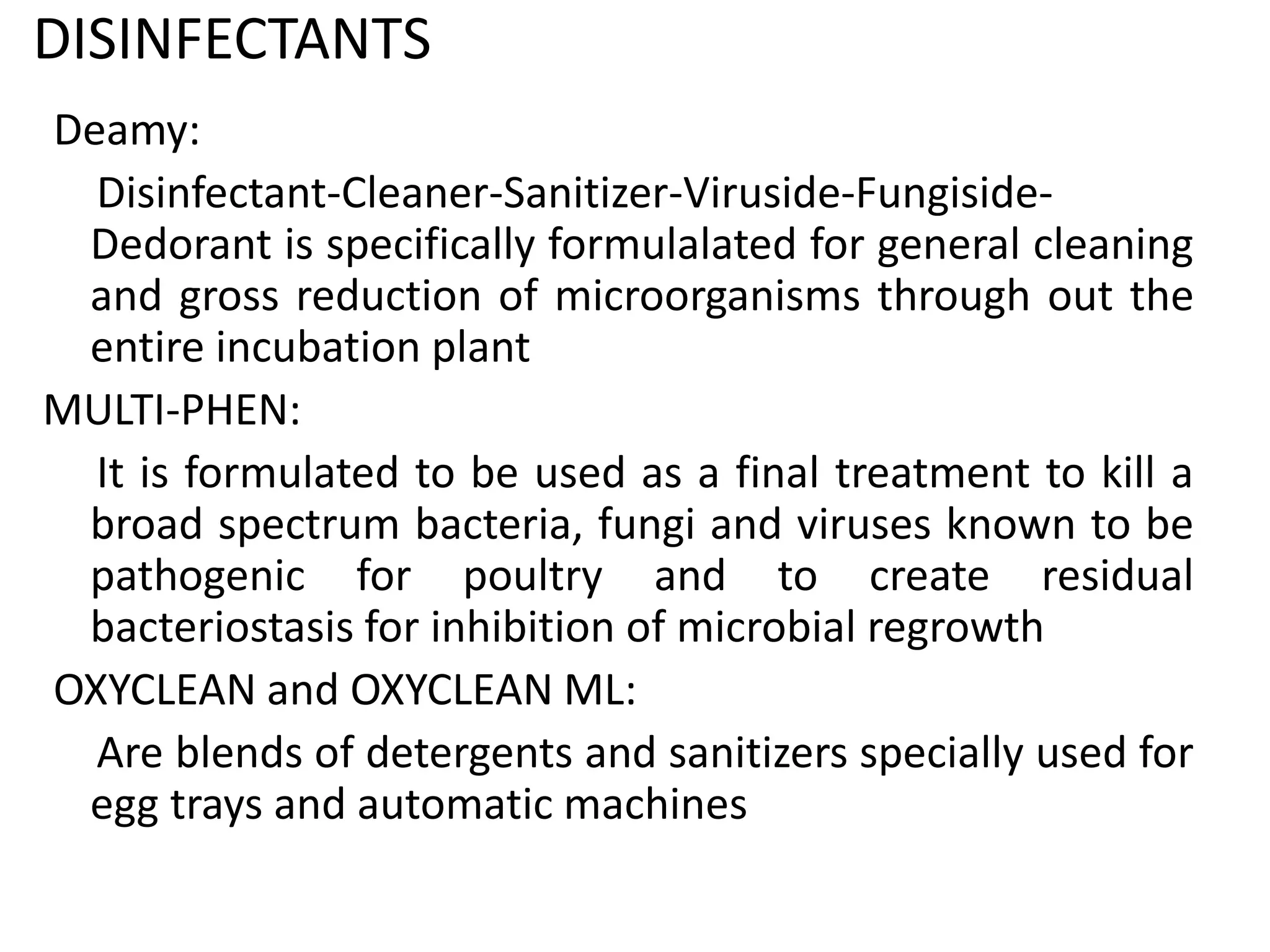 DISINFECTANTS
Deamy:
Disinfectant-Cleaner-Sanitizer-Viruside-Fungiside-
Dedorant is specifically formulalated for general cleaning
and gross reduction of microorganisms through out the
entire incubation plant
MULTI-PHEN:
It is formulated to be used as a final treatment to kill a
broad spectrum bacteria, fungi and viruses known to be
pathogenic for poultry and to create residual
bacteriostasis for inhibition of microbial regrowth
OXYCLEAN and OXYCLEAN ML:
Are blends of detergents and sanitizers specially used for
egg trays and automatic machines
 