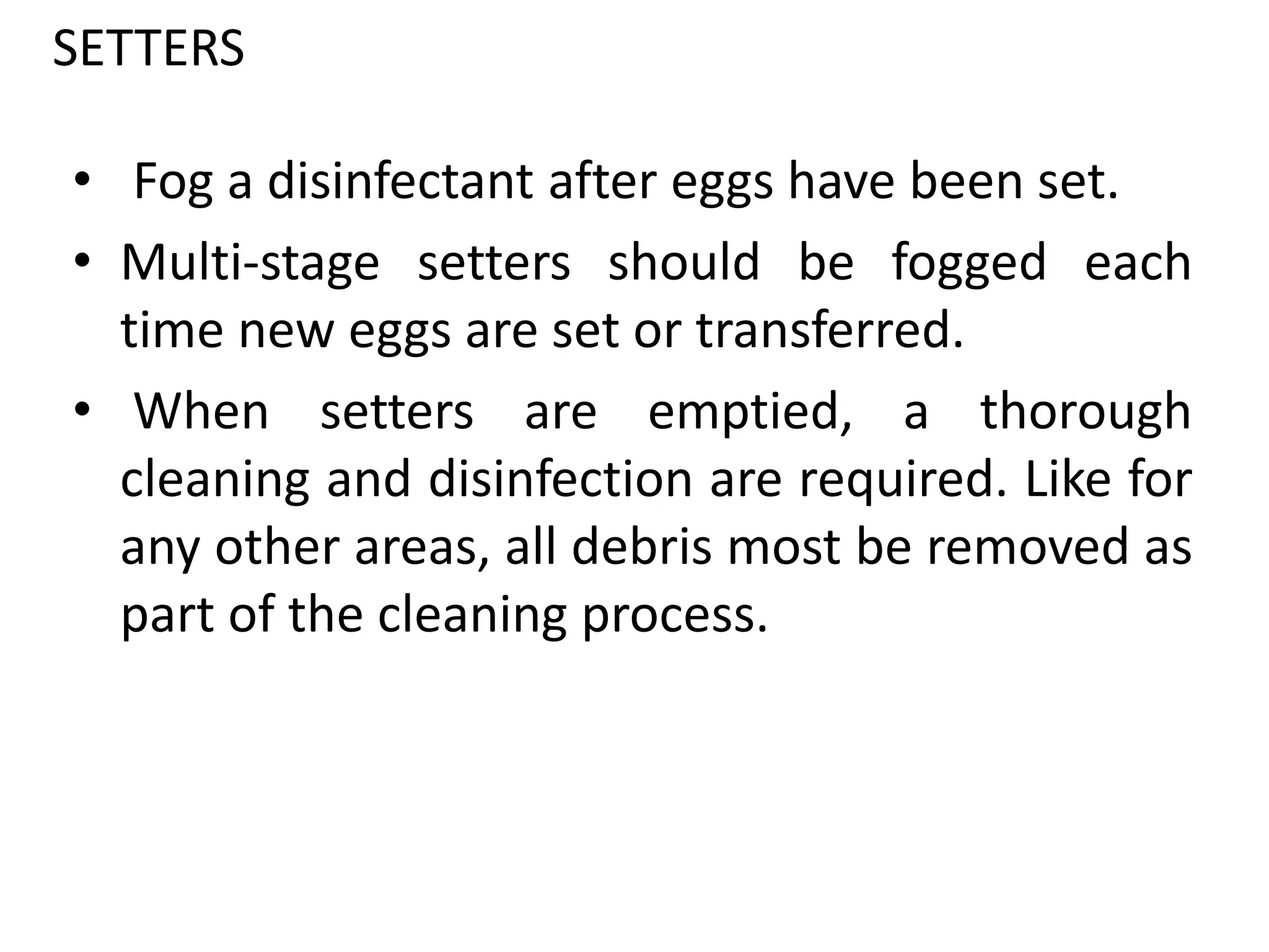 SETTERS
• Fog a disinfectant after eggs have been set.
• Multi-stage setters should be fogged each
time new eggs are set or transferred.
• When setters are emptied, a thorough
cleaning and disinfection are required. Like for
any other areas, all debris most be removed as
part of the cleaning process.
 