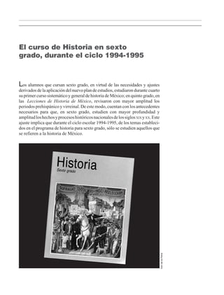 El curso de Historia en sexto
grado, durante el ciclo 1994-1995
Los alumnos que cursan sexto grado, en virtud de las necesidades y ajustes
derivados de la aplicación del nuevo plan de estudios, estudiaron durante cuarto
su primer curso sistemático y general de historia de México; en quinto grado, en
las Lecciones de Historia de México, revisaron con mayor amplitud los
periodos prehispánico y virreinal. De este modo, cuentan con los antecedentes
necesarios para que, en sexto grado, estudien con mayor profundidad y
amplitudloshechosyprocesoshistóricosnacionalesdelossiglosXIX yXX.Este
ajuste implica que durante el ciclo escolar 1994-1995, de los temas estableci-
dos en el programa de historia para sexto grado, sólo se estudien aquellos que
se refieren a la historia de México.
IreridelaPeña
LPM/H/6/P-007-073.PM6.5 4/9/02, 11:41 AM11
 