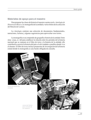 Sexto grado
17
Materiales de apoyo para el maestro
Para preparar las clases de historia el maestro cuenta con la Antología de
HistoriadeMéxico,la monografíadelaentidadyvariostítulosdelacolección
del Rincón de Lectura.
La Antología contiene una selección de documentos fundamentales,
narraciones, lecturas y algunas sugerencias para aprovechar esos textos.
Lamonografíaesuncompendiodegeografíaehistoriadelaentidad.Entre
otras cosas, es útil para establecer la relación entre los periodos de la historia
nacional que se exponen en el libro de texto y la historia de la entidad, ello
contribuirá a acercar la historia del país a la de ciudades o pueblos donde viva
el alumno. El libro de texto incluye propuestas de investigación de la historia
estatal donde la monografía es una fuente obligada de consulta.
Libros de distribución
universal
Libros del Rincón
para consulta de
los maestros
MarioGómez
MarioGómez
LPM/H/6/P-007-073.PM6.5 3/24/05, 4:43 PM17
 