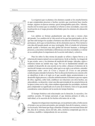 22
Historia
La exigencia que se plantea a los alumnos cuando se les enseña historia
es que comprendan procesos o hechos sociales que ocurrieron hace mucho
tiempo, algunos en épocas remotas, quizá inimaginables para ellos. Además,
muchos de los temas que se estudian se refieren a otras sociedades, cuya sola
localización en el mapa presenta dificultades para los alumnos de educación
primaria.
Los adultos se forman gradualmente una idea más o menos clara
del pasado. Los cambios de la vida social en los que han participado o de los
que han sido testigos les ayudan a formarse una idea de lo histórico, de lo que
permanece, de lo que se transforma y de los elementos nuevos. Pero inclusive
esta idea del pasado puede ser muy restringida. Sólo el estudio de la historia
puede ayudar a formarse una idea global del devenir humano, a distinguir
procesos, a encontrar similitudes y diferencias con otras sociedades y a valorar
en su sentido pleno la importancia de la acción individual y colectiva.
Para los niños la idea misma de pasado se refiere a lapsos breves y se
relaciona de manera natural con su experiencia y la de su familia. La imagen de
lo que existía antes y los términos de medición del tiempo (décadas, siglos o
milenios) tienen un sentido muy vago. Por eso es fundamental atender con
cuidado el desarrollo de esta noción en los niños: afianzar el dominio de la
noción del tiempo convencional, saber qué es un siglo o un milenio, entender
expresiones como antes de Cristo y después de Cristo es una primera
condición para entender la historia. Pero la ubicación histórica no consiste sólo
en identificar el año o el siglo en el que sucedió algún acontecimiento o se
desarrolló algún proceso y calcular aritméticamente la distancia que nos separa
de ellos; significa, sobre todo, establecer sus relaciones con otros hechos, sus
antecedentes, su duración y tener una idea aproximada de las características de
la época (cómo era la vida, cómo estaban organizadas las sociedades, etcétera)
para comprender su significado en el curso de la historia. Esto es lo que puede
considerarse como dominio de la noción de tiempo histórico.
El tiempo histórico está relacionado con la duración, la sucesión y los
cambios sociales. El tiempo personal, el que domina primero el niño, es
individual, es la sucesión de los hechos relevantes de su vida.
Algunasinvestigacionesmuestranque,ensusprimerosaños,elniñoasocia
el tiempo a sus acciones personales, por ejemplo, hora de levantarse, comer o
ir a la escuela. Sólo hasta que llega a dominar el tiempo convencional (horas del
día, días de la semana, meses del año, años, etcétera) comprende que éste es
continuo, medible e independiente de sus acciones.
LPM/H/6/P-007-073.PM6.5 4/9/02, 11:41 AM22
 