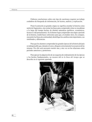 26
Historia
Elaborar conclusiones sobre este tipo de cuestiones requiere un trabajo
cuidadoso de búsqueda de información, de lectura, análisis y explicación.
Poner la atención en grandes etapas no significa enseñar la historia como
unión de fragmentos, sino sentar las bases para comprender cómo se encadenan
a lo largo del tiempo hechos de distinta naturaleza (políticos, económicos,
técnicos o del pensamiento). Si el alumno logra comprender una etapa o periodo
de la historia, tendrá bases suficientes para que, al estudiar otros, los compare,
encuentrelaslíneasdecontinuidad,identifiqueloscambiosmásimportantes,sus
similitudes y diferencias.
Paraquelosalumnoscomprendanlasgrandesépocasdelahistoriadelpaís
esindispensableque,duranteelcurso,ubiquencorrectamentelasecuenciadelas
mismas. Por ello será necesario insistir una y otra vez en las relaciones entre
periodos anteriores y posteriores.
Para apoyar la adquisición de un esquema de ordenamiento de las épocas
y los hechos fundamentales, un recurso útil es la línea del tiempo que se
describe en el siguiente apartado.
IreridelaPeña
LPM/H/6/P-007-073.PM6.5 4/9/02, 11:42 AM26
 