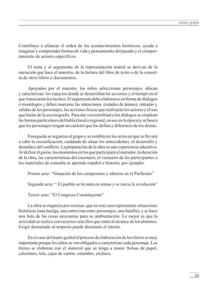 Sexto grado
55
Contribuye a afianzar el orden de los acontecimientos históricos, ayuda a
imaginar y comprender formas de vida y pensamiento del pasado y el compor-
tamiento de actores específicos.
El tema y el argumento de la representación teatral se derivan de la
narración que hace el maestro, de la lectura del libro de texto o de la consul-
ta de otros libros o documentos.
Apoyados por el maestro, los niños seleccionan personajes, ubican
y caracterizan los espacios donde se desarrollan las acciones y el tiempo en el
quetranscurrenloshechos.Elargumentodebeelaborarseenformadediálogos
o monólogos y deben marcarse las intenciones (estados de ánimo), entradas y
salidas de los personajes, las acciones físicas que realizarán los actores y el uso
que harán de la escenografía. Para dar verosimilitud a los diálogos se emplean
lasformasparticularesdelhabla(localoregional,enusoenlaépoca)ysebusca
que los personajes tengan un carácter que los defina y diferencie de los demás.
Enseguida se organiza al grupo y se establecen los actos en que se llevará
a cabo la escenificación, cuidando de situar los antecedentes, el desarrollo y
desenlace del conflicto. La preparación de la obra es una experiencia educativa.
Aldefinirelguión,losmomentosenlosqueparticiparáelnarrador,laduración
de la obra, las características del escenario, el vestuario de los participantes o
los materiales de consulta se aprende español e historia; por ejemplo:
Primer acto: “Situación de los campesinos y obreros en el Porfiriato”
Segundo acto: “ El pueblo se levanta en armas y se inicia la revolución”
Tercer acto: “El Congreso Constituyente”
La obra se organiza por escenas, que en este caso representan situaciones
históricas (una huelga, una entrevista entre personajes, una batalla), y se hace
una lista de las cosas necesarias para su ambientación. Lo mejor es que la
actividad se realice con recursos sencillos que estén al alcance de los alumnos.
Exigir demasiado al respecto puede disminuir el interés.
En el caso del teatro guiñol el proceso de elaboración de los títeres es muy
importante porque los niños se ven obligados a caracterizar cada personaje. Los
títeres se elaboran con el material que se tenga a mano: bolsas de papel,
calcetines, tela, cajas de cartón, estambre, etcétera.
LPM/H/6/P-007-073.PM6.5 4/9/02, 11:42 AM55
 