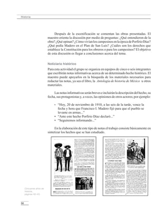 56
Historia
Después de la escenificación se comentan las obras presentadas. El
maestro orienta la discusión por medio de preguntas: ¿Qué entendieron de la
obra? ¿Quéopinan?¿CómovivíanloscampesinosenlaépocadePorfirioDíaz?
¿Qué pedía Madero en el Plan de San Luis? ¿Cuáles son los derechos que
establece la Constitución para los obreros o para los campesinos? El objetivo
de esta discusión es llegar a conclusiones acerca del tema.
Noticiario histórico
Para esta actividad el grupo se organiza en equipos de cinco o seis integrantes
que escribirán notas informativas acerca de un determinado hecho histórico. El
maestro puede apoyarlos en la búsqueda de los materiales necesarios para
redactar las notas, ya sea el libro, la Antología de historia de México u otros
materiales.
Lasnotasinformativasseránbreveseincluiránladescripcióndelhecho,su
fecha, sus protagonistas y, a veces, las opiniones de otros actores; por ejemplo:
• “Hoy, 20 de noviembre de 1910, a las seis de la tarde, vence la
fecha y hora que Francisco I. Madero fijó para que el pueblo se
levante en armas...”
• “Ante este hecho Porfirio Díaz declaró...”
• “Seguiremos informando...”
En la elaboración de este tipo de notas el trabajo consiste básicamente en
sintetizar los hechos que se han estudiado.
Cincuenta años de
historia,
páginas 42–43.
LPM/H/6/P-007-073.PM6.5 4/9/02, 11:42 AM56
 